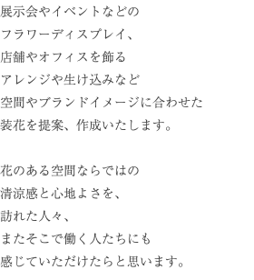 展示会やイベントなどの フラワーディスプレイ、 店舗やオフィスを飾る アレンジや生け込みなど 空間やブランドイメージに合わせた 装花を提案、作成いたします。 花のある空間ならではの 清涼感と心地よさを、 訪れた人々、 またそこで働く人たちにも 感じていただけたらと思います。