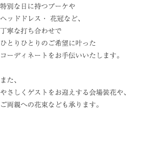 特別な日に持つブーケや ヘッドドレス・ 花冠など、 丁寧な打ち合わせで ひとりひとりのご希望に叶った コーディネートをお手伝いいたします。 また、 やさしくゲストをお迎えする会場装花や、 ご両親への花束なども承ります。