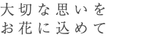 大切な思いを お花に込めて