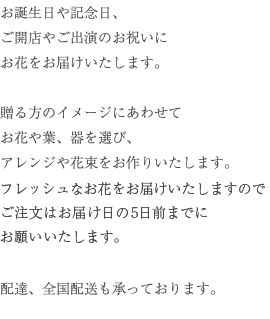 お誕生日や記念日、 ご開店やご出演のお祝いに お花をお届けいたします。 贈る方のイメージにあわせて お花や葉、器を選び、 アレンジや花束をお作りいたします。 配達、全国配送も承っております。