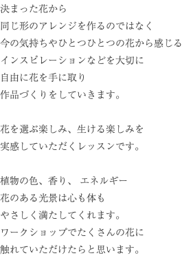 決まった花から 同じ形のアレンジを作るのではなく 今の気持ちやひとつひとつの花から感じる インスピレーションなどを大切に 自由に花を手に取り 作品づくりをしていきます。 花を選ぶ楽しみ、生ける楽しみを 実感していただくレッスンです。 植物の色、香り、 エネルギー 花のある光景は心も体も やさしく満たしてくれます。 ワークショップでたくさんの花に 触れていただけたらと思います。