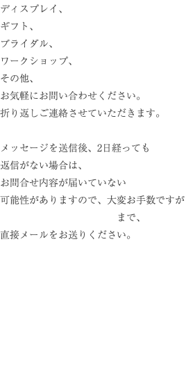 ディスプレイ、 ギフト、 ブライダル、 ワークショップ、 その他、 お気軽にお問い合わせください。 折り返しご連絡させていただきます。 メッセージを送信後、2日経っても 返信がない場合は、 お問合せ内容が届いていない 可能性がありますので、大変お手数ですが まで、 直接メールをお送りください。