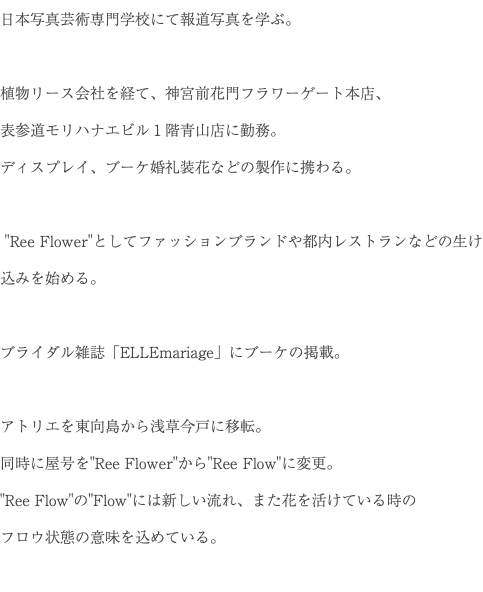 日本写真芸術専門学校にて報道写真を学ぶ。 植物リース会社を経て、神宮前花門フラワーゲート本店、 表参道モリハナエビル１階青山店に勤務。 ディスプレイ、ブーケ婚礼装花などの製作に携わる。 "Ree Flower"としてファッションブランドや都内レストランなどの生け込みを始める。 ブライダル雑誌「ELLEmariage」にブーケの掲載。 アトリエを東向島から浅草今戸に移転。 同時に屋号を"Ree Flower"から"Ree Flow"に変更。 "Ree Flow"の"Flow"には新しい流れ、また花を活けている時の フロウ状態の意味を込めている。 