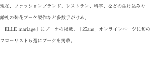 現在、ファッションブランド、レストラン、料亭、などの生け込みや 婚礼の装花ブーケ製作など多数手がける。 「ELLE mariage」にブーケの掲載、「25ans」オンラインページに旬のフローリスト５選にブーケを掲載。 